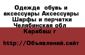 Одежда, обувь и аксессуары Аксессуары - Шарфы и перчатки. Челябинская обл.,Карабаш г.